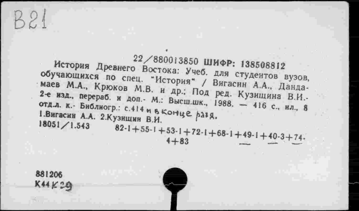 ﻿В21
22/880013850 ШИФР: 138508812
История Древнего Востока: Учеб, для студентов вузов, обучающихся по спец. “История“ / Вигасин А.А., Данда-маев М.А., Крюков М.В. и др.; Под ред. Кузищина В.И.-2-е изд., перераб. и доп.- М.: Высш.шк., 1988. — 416 с., ил., 8 отд.л. к,- Библиогр: с.414 и «> Коцце. ЬЛ1Ц.
1.Вигасин А.А. 2.Кузишин В.И.
18051/1.543	82-1+55-1 +53-1+72-1+68-1+49-1+40-3 + 74.
4 + 83	—	— —-
881206